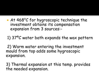  At 468⁰C for hygroscopic technique the
investment obtains its compensation
expansion from 3 sources:-
1) 37ºC water bath expands the wax pattern
2) Warm water entering the investment
mould from top adds some hygroscopic
expansion.
3) Thermal expansion at this temp. provides
the needed expansion.
 