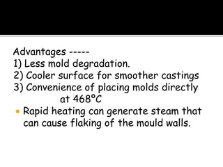 Advantages -----
1) Less mold degradation.
2) Cooler surface for smoother castings
3) Convenience of placing molds directly
at 468ºC
 Rapid heating can generate steam that
can cause flaking of the mould walls.
 