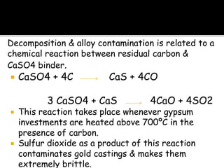 Decomposition & alloy contamination is related to a
chemical reaction between residual carbon &
CaSO4 binder.
 CaSO4 + 4C CaS + 4CO
3 CaSO4 + CaS 4CaO + 4SO2
 This reaction takes place whenever gypsum
investments are heated above 700ºC in the
presence of carbon.
 Sulfur dioxide as a product of this reaction
contaminates gold castings & makes them
extremely brittle.
 