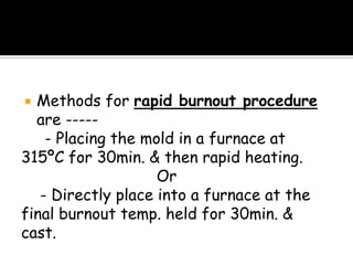  Methods for rapid burnout procedure
are -----
- Placing the mold in a furnace at
315ºC for 30min. & then rapid heating.
Or
- Directly place into a furnace at the
final burnout temp. held for 30min. &
cast.
 