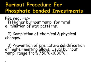 PBI require:-
1) Higher burnout temp. for total
elimination of wax patterns.
2) Completion of chemical & physical
changes.
3) Prevention of premature solidification
of higher melting alloys. Usual burnout
temp. range from 750⁰C-1030⁰C.
.
 