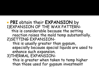  PBI obtain their EXPANSION by
1)EXPANSION OF THE WAX PATTERN-
this is considerable because the setting
reaction raises the mold temp substantially.
2)SETTING EXPANSION-
this is usually greater than gypsum,
especially because special liquids are used to
enhance such expansion.
3)THERMAL EXPANSION-
this is greater when taken to temp higher
than those used for gypsum investment
 