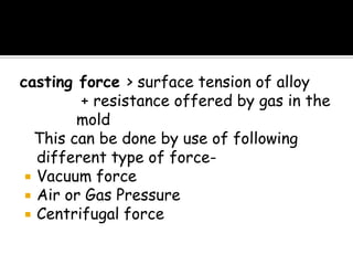casting force > surface tension of alloy
+ resistance offered by gas in the
mold
This can be done by use of following
different type of force-
 Vacuum force
 Air or Gas Pressure
 Centrifugal force
 