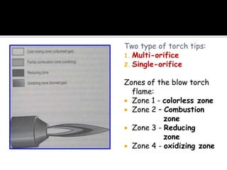 Two type of torch tips:
1. Multi-orifice
2. Single-orifice
Zones of the blow torch
flame:
 Zone 1 - colorless zone
 Zone 2 – Combustion
zone
 Zone 3 - Reducing
zone
 Zone 4 - oxidizing zone
 