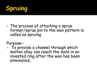  The process of attaching a sprue
former/sprue pin to the wax pattern is
called as spruing
Purpose:-
 To provide a channel through which
molten alloy can reach the mold in an
invested ring after the wax has been
eliminated..
 