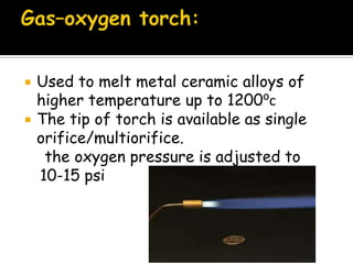  Used to melt metal ceramic alloys of
higher temperature up to 1200⁰c
 The tip of torch is available as single
orifice/multiorifice.
the oxygen pressure is adjusted to
10-15 psi
 