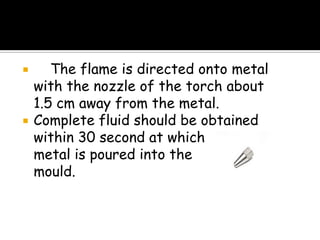  The flame is directed onto metal
with the nozzle of the torch about
1.5 cm away from the metal.
 Complete fluid should be obtained
within 30 second at which point the
metal is poured into the
mould.
 