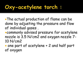 The actual production of flame can be
done by adjusting the pressure and flow
of individual gases .
commonly advised pressure for acetylene
nozzle is 3.5 N/cm2 and oxygen nozzle 7-
10 N/cm2
 one part of acetylene + 2 and half part
of oxygen
 