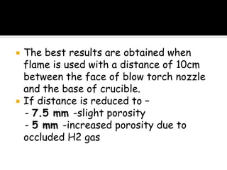  The best results are obtained when
flame is used with a distance of 10cm
between the face of blow torch nozzle
and the base of crucible.
 If distance is reduced to –
- 7.5 mm -slight porosity
- 5 mm -increased porosity due to
occluded H2 gas
 