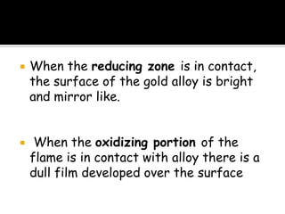  When the reducing zone is in contact,
the surface of the gold alloy is bright
and mirror like.
 When the oxidizing portion of the
flame is in contact with alloy there is a
dull film developed over the surface
 