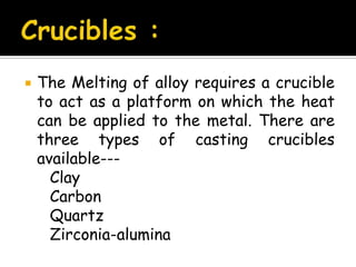  The Melting of alloy requires a crucible
to act as a platform on which the heat
can be applied to the metal. There are
three types of casting crucibles
available---
Clay
Carbon
Quartz
Zirconia-alumina
 