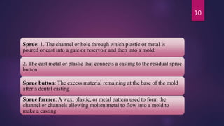 Sprue: 1. The channel or hole through which plastic or metal is
poured or cast into a gate or reservoir and then into a mold;
2. The cast metal or plastic that connects a casting to the residual sprue
button
Sprue button: The excess material remaining at the base of the mold
after a dental casting
Sprue former: A wax, plastic, or metal pattern used to form the
channel or channels allowing molten metal to flow into a mold to
make a casting
10
 