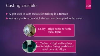 Casting crusible
 A pot used to keep metals for melting in a furnace
 Act as a platform on which the heat can be applied to the metal.
1.Clay - High noble & noble
metal types
2. Carbon - High noble alloys
also for higher fusing gold-based
metal ceramic alloys.
100
 