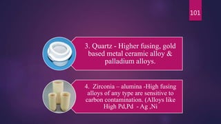 3. Quartz - Higher fusing, gold
based metal ceramic alloy &
palladium alloys.
4. Zirconia – alumina -High fusing
alloys of any type are sensitive to
carbon contamination. (Alloys like
High Pd,Pd - Ag ,Ni
101
 