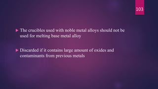  The crucibles used with noble metal alloys should not be
used for melting base metal alloy
 Discarded if it contains large amount of oxides and
contaminants from previous metals
103
 