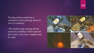 109
Pouring molten metal into a
cylindrical mold spinning about its
axis of symmetry.
The mold is kept rotating till the
metal has solidified. Mold material
like steels, Cast irons, Graphite may
be used.
 