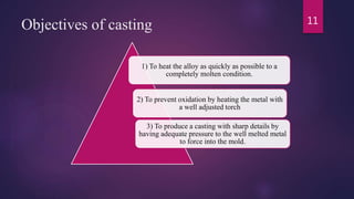 Objectives of casting
1) To heat the alloy as quickly as possible to a
completely molten condition.
2) To prevent oxidation by heating the metal with
a well adjusted torch
3) To produce a casting with sharp details by
having adequate pressure to the well melted metal
to force into the mold.
11
 