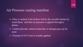Air Pressure casting machine
 Alloy is melted in the hollow left by the crucible former by
torch flame and then air pressure is applied through a
piston.
 Carbon dioxide, carbon monoxide or nitrogen gas can be
used.
 Pressure of 10-15 psi is usually applied.
110
 