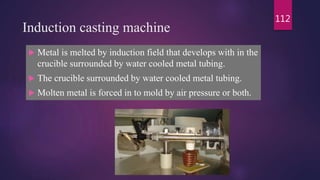 Induction casting machine
 Metal is melted by induction field that develops with in the
crucible surrounded by water cooled metal tubing.
 The crucible surrounded by water cooled metal tubing.
 Molten metal is forced in to mold by air pressure or both.
112
 