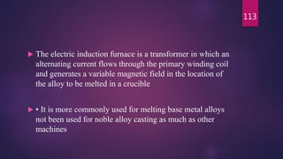  The electric induction furnace is a transformer in which an
alternating current flows through the primary winding coil
and generates a variable magnetic field in the location of
the alloy to be melted in a crucible
 • It is more commonly used for melting base metal alloys
not been used for noble alloy casting as much as other
machines
113
 