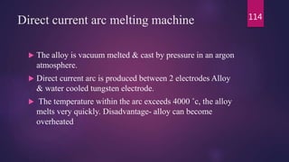Direct current arc melting machine
 The alloy is vacuum melted & cast by pressure in an argon
atmosphere.
 Direct current arc is produced between 2 electrodes Alloy
& water cooled tungsten electrode.
 The temperature within the arc exceeds 4000 ˚c, the alloy
melts very quickly. Disadvantage- alloy can become
overheated
114
 