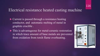 Electrical resistance heated casting machine
 Current is passed through a resistance heating
conductor, and automatic melting of metal in
graphite crucible .
 This is advantageous for metal-ceramic restoration
in which trace amount of base metals are prevented
from oxidation from torch flame overheating.
116
 