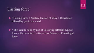 Casting force:
 • Casting force > Surface tension of alloy + Resistance
offered by gas in the mold.
 • This can be done by use of following different type of
force • Vacuum force • Air or Gas Pressure • Centrifugal
force
119
 