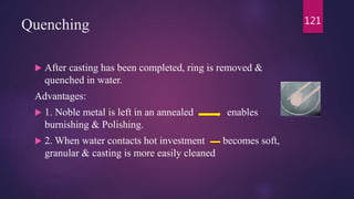 Quenching
 After casting has been completed, ring is removed &
quenched in water.
Advantages:
 1. Noble metal is left in an annealed enables
burnishing & Polishing.
 2. When water contacts hot investment becomes soft,
granular & casting is more easily cleaned
121
 