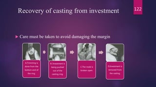 Recovery of casting from investment
 Care must be taken to avoid damaging the margin
122
A.Trimming is
done from the
bottom end of
the ring.
B. Investment is
being pushed
out of the
casting ring.
C.The mold is
broken open.
D.Investment is
removed from
the casting.
 