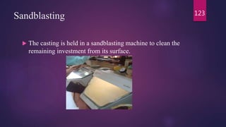 Sandblasting
 The casting is held in a sandblasting machine to clean the
remaining investment from its surface.
123
 