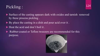 Pickling :
 Surface of the casting appears dark with oxides and tarnish removed
by these process pickling .
 By place the casting in a dish and pour acid over it .
 Heat the acid and don’t boil it .
 Rubber-coated or Teflon tweezers are recommended for this
purpose.
124
 