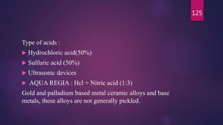 Type of acids :
 Hydrochloric acid(50%)
 Sulfuric acid (50%)
 Ultrasonic devices
 AQUA REGIA : Hcl + Nitric acid (1:3)
Gold and palladium based metal ceramic alloys and base
metals, these alloys are not generally pickled.
125
 