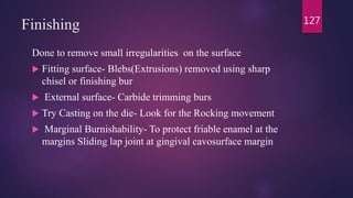 Finishing
Done to remove small irregularities on the surface
 Fitting surface- Blebs(Extrusions) removed using sharp
chisel or finishing bur
 External surface- Carbide trimming burs
 Try Casting on the die- Look for the Rocking movement
 Marginal Burnishability- To protect friable enamel at the
margins Sliding lap joint at gingival cavosurface margin
127
 
