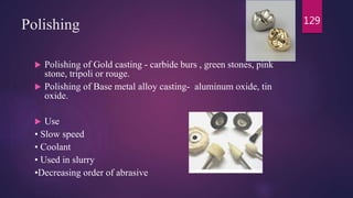 Polishing
 Polishing of Gold casting - carbide burs , green stones, pink
stone, tripoli or rouge.
 Polishing of Base metal alloy casting- aluminum oxide, tin
oxide.
 Use
• Slow speed
• Coolant
• Used in slurry
•Decreasing order of abrasive
129
 