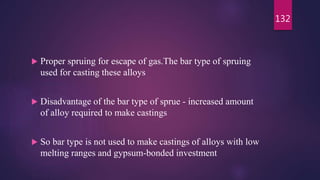  Proper spruing for escape of gas.The bar type of spruing
used for casting these alloys
 Disadvantage of the bar type of sprue - increased amount
of alloy required to make castings
 So bar type is not used to make castings of alloys with low
melting ranges and gypsum-bonded investment
132
 