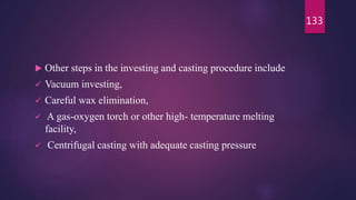  Other steps in the investing and casting procedure include
 Vacuum investing,
 Careful wax elimination,
 A gas-oxygen torch or other high- temperature melting
facility,
 Centrifugal casting with adequate casting pressure
133
 