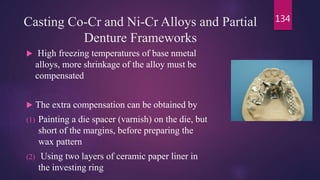 Casting Co-Cr and Ni-Cr Alloys and Partial
Denture Frameworks
 High freezing temperatures of base nmetal
alloys, more shrinkage of the alloy must be
compensated
 The extra compensation can be obtained by
(1) Painting a die spacer (varnish) on the die, but
short of the margins, before preparing the
wax pattern
(2) Using two layers of ceramic paper liner in
the investing ring
134
 