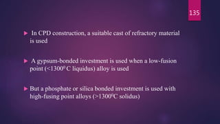  In CPD construction, a suitable cast of refractory material
is used
 A gypsum-bonded investment is used when a low-fusion
point (<13000 C liquidus) alloy is used
 But a phosphate or silica bonded investment is used with
high-fusing point alloys (>13000C solidus)
135
 