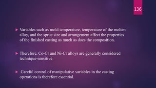  Variables such as mold temperature, temperature of the molten
alloy, and the sprue size and arrangement affect the properties
of the finished casting as much as does the composition.
 Therefore, Co-Cr and Ni-Cr alloys are generally considered
technique-sensitive
 Careful control of manipulative variables in the casting
operations is therefore essential.
136
 