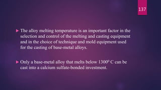  The alloy melting temperature is an important factor in the
selection and control of the melting and casting equipment
and in the choice of technique and mold equipment used
for the casting of base-metal alloys.
 Only a base-metal alloy that melts below 13000 C can be
cast into a calcium sulfate-bonded investment.
137
 
