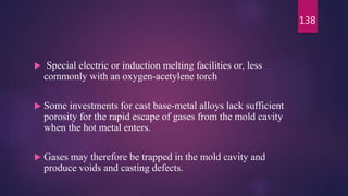  Special electric or induction melting facilities or, less
commonly with an oxygen-acetylene torch
 Some investments for cast base-metal alloys lack sufficient
porosity for the rapid escape of gases from the mold cavity
when the hot metal enters.
 Gases may therefore be trapped in the mold cavity and
produce voids and casting defects.
138
 