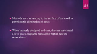  Methods such as venting to the surface of the mold to
permit rapid elimination of gases
 When properly designed and cast, the cast base-metal
alloys give acceptable removable partial-denture
restorations.
139
 