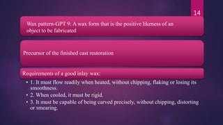 Precursor of the finished cast restoration
Requirements of a good inlay wax:
• 1. It must flow readily when heated, without chipping, flaking or losing its
smoothness.
• 2. When cooled, it must be rigid.
• 3. It must be capable of being carved precisely, without chipping, distorting
or smearing.
14
Wax pattern-GPT 9: A wax form that is the positive likeness of an
object to be fabricated
 