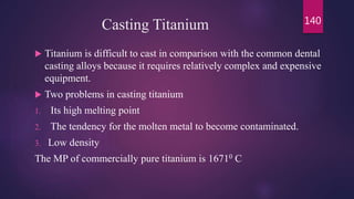 Casting Titanium
 Titanium is difficult to cast in comparison with the common dental
casting alloys because it requires relatively complex and expensive
equipment.
 Two problems in casting titanium
1. Its high melting point
2. The tendency for the molten metal to become contaminated.
3. Low density
The MP of commercially pure titanium is 16710 C
140
 