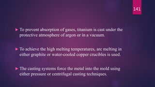  To prevent absorption of gases, titanium is cast under the
protective atmosphere of argon or in a vacuum.
 To achieve the high melting temperatures, arc melting in
either graphite or water-cooled copper crucibles is used.
 The casting systems force the metal into the mold using
either pressure or centrifugal casting techniques.
141
 