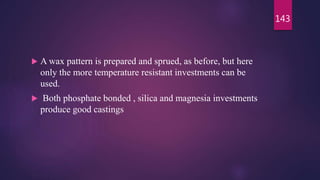  A wax pattern is prepared and sprued, as before, but here
only the more temperature resistant investments can be
used.
 Both phosphate bonded , silica and magnesia investments
produce good castings
143
 