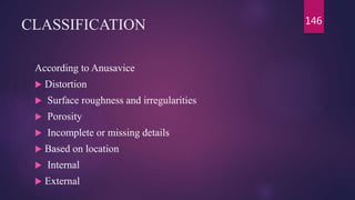 CLASSIFICATION
According to Anusavice
 Distortion
 Surface roughness and irregularities
 Porosity
 Incomplete or missing details
 Based on location
 Internal
 External
146
 