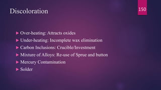 Discoloration
 Over-heating: Attracts oxides
 Under-heating: Incomplete wax elimination
 Carbon Inclusions: Crucible/Investment
 Mixture of Alloys: Re-use of Sprue and button
 Mercury Contamination
 Solder
150
 