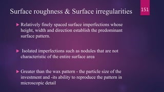 Surface roughness & Surface irregularities
 Relatively finely spaced surface imperfections whose
height, width and direction establish the predominant
surface pattern.
 Isolated imperfections such as nodules that are not
characteristic of the entire surface area
 Greater than the wax pattern - the particle size of the
investment and -its ability to reproduce the pattern in
microscopic detail
151
 