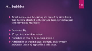 Air bubbles
 Small nodules on the casting are caused by air bubbles,
that become attached to the surface during or subsequent
to the investing procedure.
 Prevented By:
 Proper investment technique
 Vibration of mix or by vacuum mixing
 Application of wetting agent properly and correctly –
important that it be applied in a thin layer.
152
 